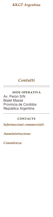 KKGT Argentina

Home Page

AttivitàNovità/Comunicati
Installazioni
About Us

Contatti
￼
Sede operativaAv. Peron S/N
Bialet Massé
Provincia de Cordoba
República Argentina
￼
CONTACTSInformazioni commerciali: info@kkgt.orgAmministrazione: admin@kkgt.orgConsulenza: consulting@kkgt.org